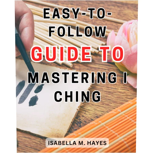 Isabella M. Hayes Easy-to-follow guide to mastering I Ching: Unlocking the Ancient Wisdom: A Comprehensive Guide to Mastering the I Ching with Ease