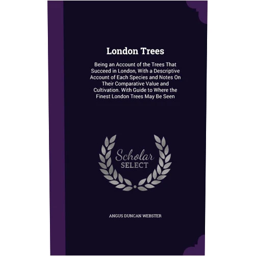 By Angus Duncan Webster (Author) London Trees: Being an Account of the Trees That Succeed in London, With a Descriptive Account of Each Species and Notes On Their Comparative Value ... to Where the Finest London Trees May Be Seen
