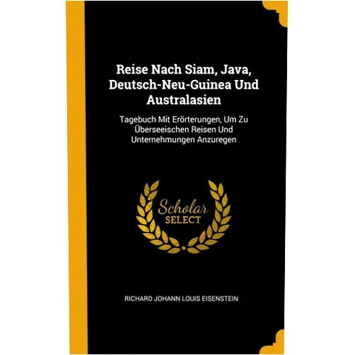 Richard Johann Louis Eisenstein Reise Nach Siam, Java, Deutsch-Neu-Guinea Und Australasien: Tagebuch Mit Erörterungen, Um Zu Überseeischen Reisen Und Unternehmungen Anzuregen (German Edition)
