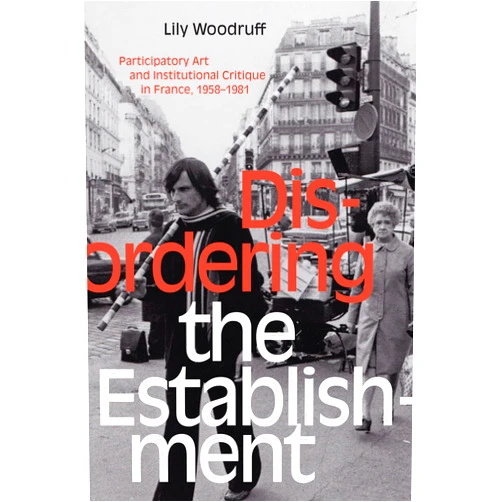 Lily Woodruff Disordering the Establishment: Participatory Art and Institutional Critique in France, 1958–1981 (Art History Publication Initiative)