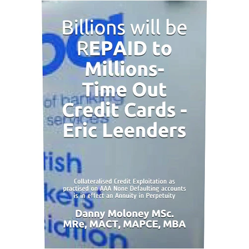 By Danny Moloney MSc. MRe, MACT, MAPCE, MBA (Author) Billions will be REPAID to Millions- Time Out Credit Cards - Eric Leenders: Collateralised Credit Exploitation as practised on AAA None Defaulting ... in Perpetuity (Genesis - TimeOutCreditCards)