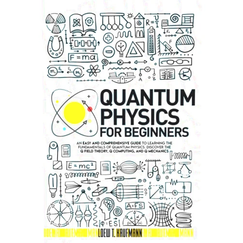 Loew T. Kaufmann Quantum Physics for Beginners: An Easy and Comprehensive Guide to Learning the Fundamentals of Quantum Physics. Discover the Q Field Theory, Q Computing and Q Mechanics