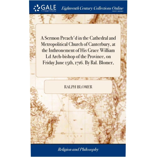 Ralph Blomer A Sermon Preach'd in the Cathedral and Metropolitical Church of Canterbury, at the Inthronement of His Grace William Ld Arch-bishop of the Province, on Friday June 15th, 1716. By Ral. Blomer,