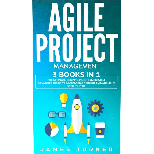 James Turner Agile Project Management: 3 Books in 1 - The Ultimate Beginner's, Intermediate & Advanced Guide to Learn Agile Project Management Step by Step