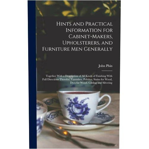 By John Phin (Author) Hints and Practical Information for Cabinet-makers, Upholsterers, and Furniture men Generally: Together With a Description of all Kinds of Finishing ... Wood, Dyes for Wood, Gilding and Silvering