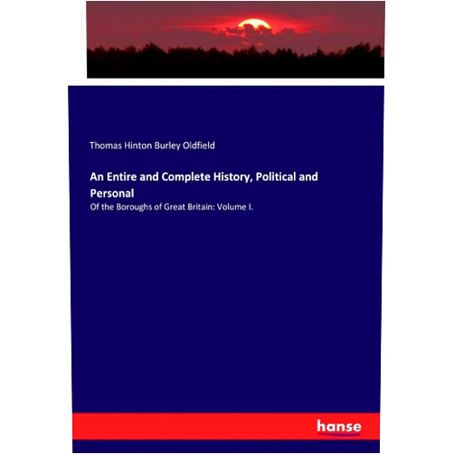 Thomas Hinton Burley Oldfield An Entire and Complete History, Political and Personal: Of the Boroughs of Great Britain: Volume I.