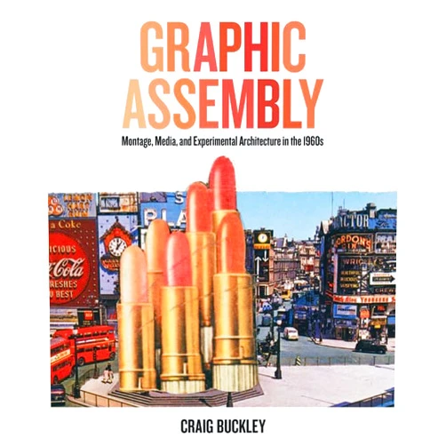 Craig Buckley Graphic Assembly: Montage, Media, and Experimental Architecture in the 1960s