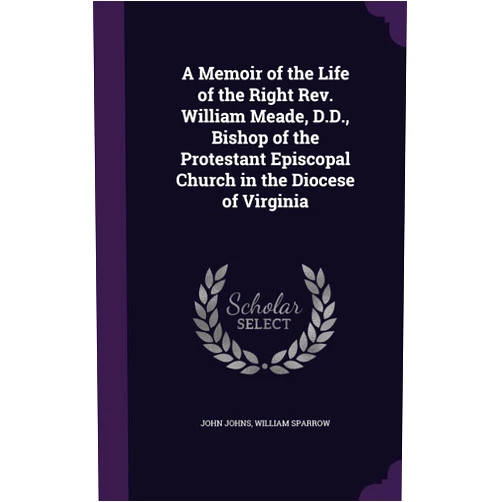 John Johns,William Sparrow A Memoir of the Life of the Right Rev. William Meade, D.D., Bishop of the Protestant Episcopal Church in the Diocese of Virginia
