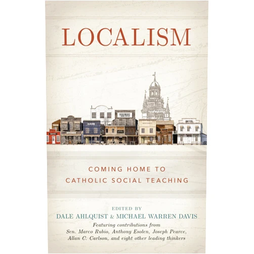 Dale Ahlquist,Michael Warren Davis,Michael Dominic Taylor Localism: Coming Home to Catholic Social Teaching
