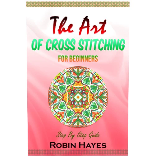 Robin Hayes The Art of Cross Stitching for Beginners: Step By Step Guide