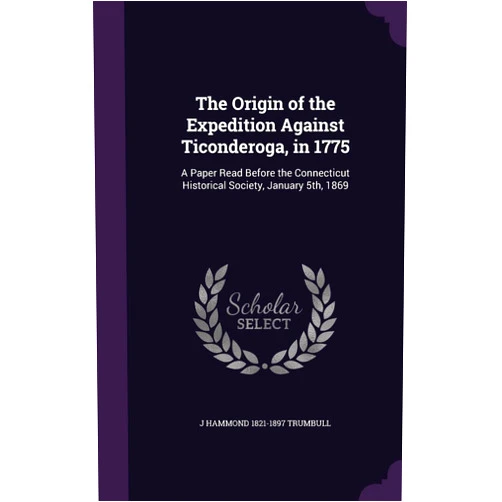 J Hammond 1821-1897 Trumbull The Origin of the Expedition Against Ticonderoga, in 1775: A Paper Read Before the Connecticut Historical Society, January 5th, 1869