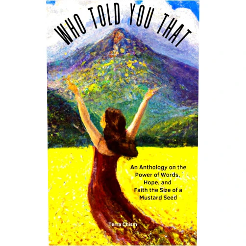 By Terra Chism (Author), Brandon Chism (Author), Kathy Gerstorff (Author), Amber Lavengood (Author), Beth Higginbotham (Author), Brittany Barbour (Author), Ronald Morrell (Author), Tashema Davis (Author), Keenan Davis (Author), Megan Dale (Author) & 6 more Format: Kindle Edition Who Told You That: An Anthology on the Power of Words, Hope, and Faith the Size of a Mustard Seed