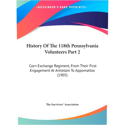 By The Survivors' Association (Author) History Of The 118th Pennsylvania Volunteers Part 2: Corn Exchange Regiment, From Their First Engagement At Antietam To Appomattox (1905)
