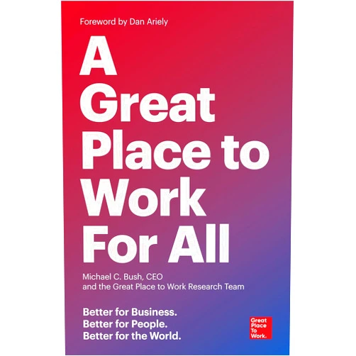 Michael C. Bush CEO,The Great Place to Work Research Team,Dan Ariely A Great Place to Work for All: Better for Business, Better for People, Better for the World