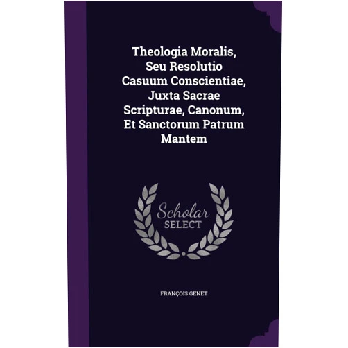 François Genet Theologia Moralis, Seu Resolutio Casuum Conscientiae, Juxta Sacrae Scripturae, Canonum, Et Sanctorum Patrum Mantem