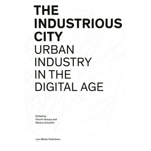 Hiromi Hosoya,Markus Schaefer,Philipp Aerni,Alex Krieger,Nina Rappaport,Kim Stanley Robinson,Anna Schindler,Daniel Wiener,Barbara Zeleny,Gesa Ziemer The Industrious City: Urban Industry in the Digital Age