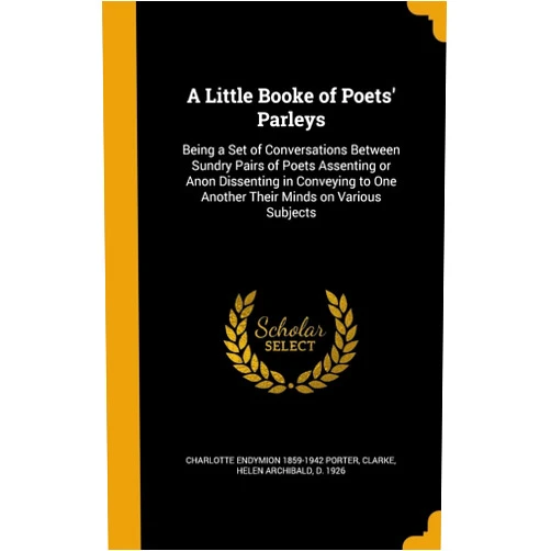 Charlotte Endymion 1859-1942 Porter,Helen Archibald D 1926 Clarke A Little Booke of Poets' Parleys: Being a Set of Conversations Between Sundry Pairs of Poets Assenting or Anon Dissenting in Conveying to One Another Their Minds on Various Subjects