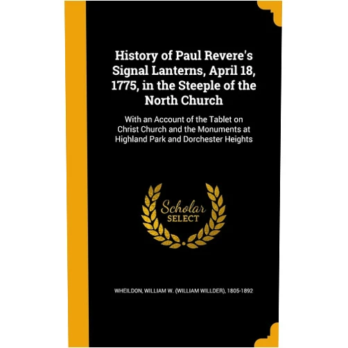 William W. (William Willder) Wheildon History of Paul Revere's Signal Lanterns, April 18, 1775, in the Steeple of the North Church: With an Account of the Tablet on Christ Church and the Monuments at Highland Park and Dorchester Heights