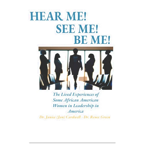 Dr. Janice L Cardwell,Dr. Renee Green,Dr. Charlene Lewis,Nicole Smith Jones,COL Karen Hines Williams,Gloria H. Mensah,Dr. Patricia Munson Hear Me! Be Me! See Me!: The Lived Experiences of Some African American Women in Leadership in America