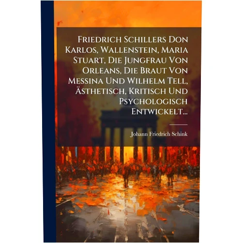 Johann Friedrich Schink Friedrich Schillers Don Karlos, Wallenstein, Maria Stuart, Die Jungfrau Von Orleans, Die Braut Von Messina Und Wilhelm Tell, Ästhetisch, Kritisch Und Psychologisch Entwickelt... (German Edition)