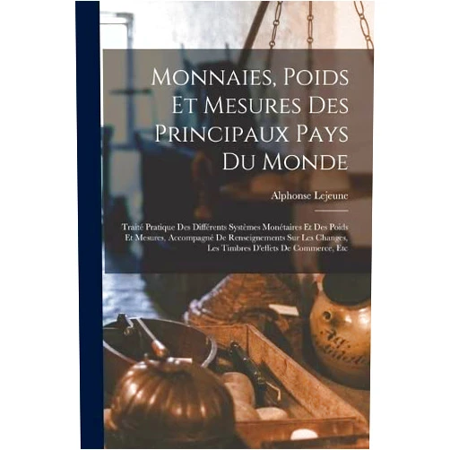 Alphonse Lejeune Monnaies, Poids Et Mesures Des Principaux Pays Du Monde: Traité Pratique Des Différents Systèmes Monétaires Et Des Poids Et Mesures, Accompagné De ... D'effets De Commerce, Etc (French Edition)