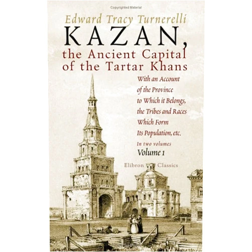 Edward Tracy Turnerelli Kazan, the Ancient Capital of the Tartar Khans: With an Account of the Province to Which it Belongs, the Tribes and Races Which Form Its Population, etc.. Volume 1