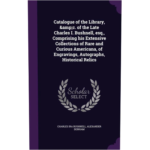 Charles Ira Bushnell,Alexander Denham Catalogue of the Library, &c. of the Late Charles I. Bushnell, esq., Comprising his Extensive Collections of Rare and Curious Americana, of Engravings, Autographs, Historical Relics