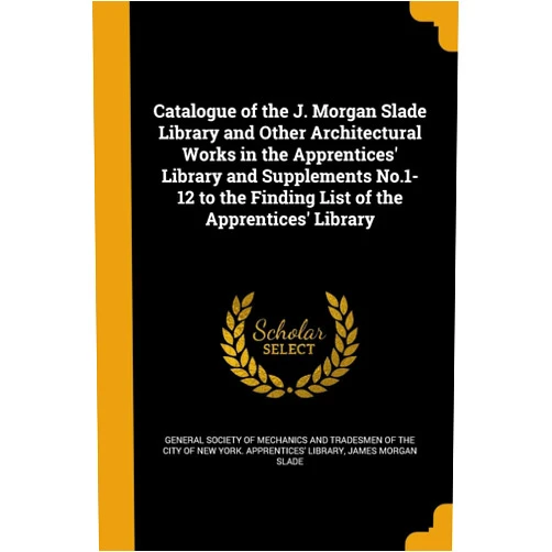 James Morgan Slade,General Society of Mechanics and Tradesm Catalogue of the J. Morgan Slade Library and Other Architectural Works in the Apprentices' Library and Supplements No.1-12 to the Finding List of the Apprentices' Library