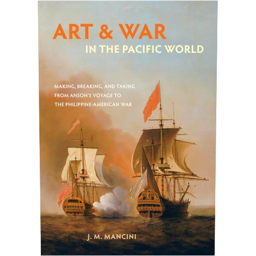 J.M. Mancini Art and War in the Pacific World: Making, Breaking, and Taking from Anson's Voyage to the Philippine-American War