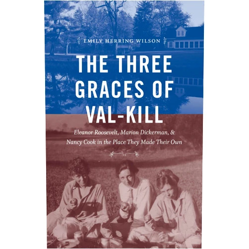 Emily Herring Wilson The Three Graces of Val-Kill: Eleanor Roosevelt, Marion Dickerman, and Nancy Cook in the Place They Made Their Own