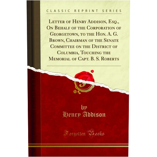 By Henry Addison (Author) Letter of Henry Addison, Esq., On Behalf of the Corporation of Georgetown, to the Hon. A. G. Brown, Chairman of the Senate Committee on the District of Columbia, Touching the Memorial of Capt. B. S. R