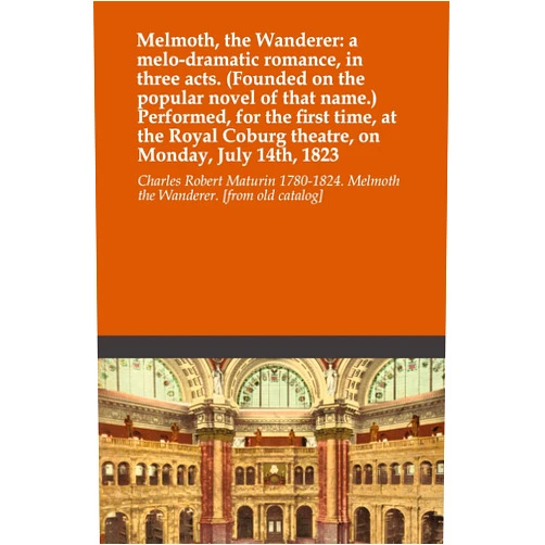 By Charles Robert Maturin 1780-1824. Melmoth the Wanderer. [from old catalog] (Author) Melmoth, the Wanderer: a melo-dramatic romance, in three acts. (Founded on the popular novel of that name.) Performed, for the first time, at the Royal Coburg theatre, on Monday, July 14th, 1823
