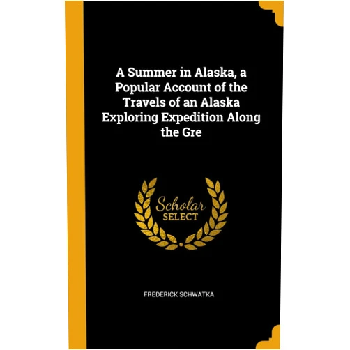 Frederick Schwatka A Summer in Alaska, a Popular Account of the Travels of an Alaska Exploring Expedition Along the Gre