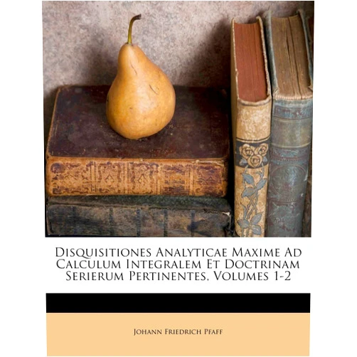 Johann Friedrich Pfaff Disquisitiones Analyticae Maxime Ad Calculum Integralem Et Doctrinam Serierum Pertinentes, Volumes 1-2