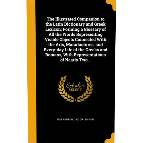 Anthony 1803 or 1804-1891 Rich The Illustrated Companion to the Latin Dictionary and Greek Lexicon; Forming a Glossary of All the Words Representing Visible Objects Connected With ... Romans, With Representations of Nearly Two...