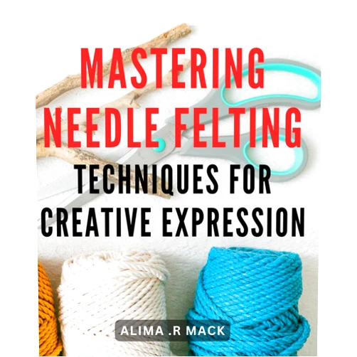 Alima .R Mack Mastering Needle Felting Techniques for Creative Expression: Unlock Your Creative Potential with Advanced Needle Felting Mastery