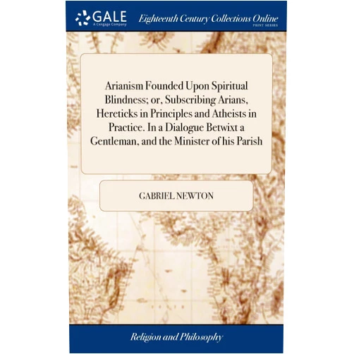 Gabriel Newton Arianism Founded Upon Spiritual Blindness; or, Subscribing Arians, Hereticks in Principles and Atheists in Practice. In a Dialogue Betwixt a Gentleman, and the Minister of his Parish
