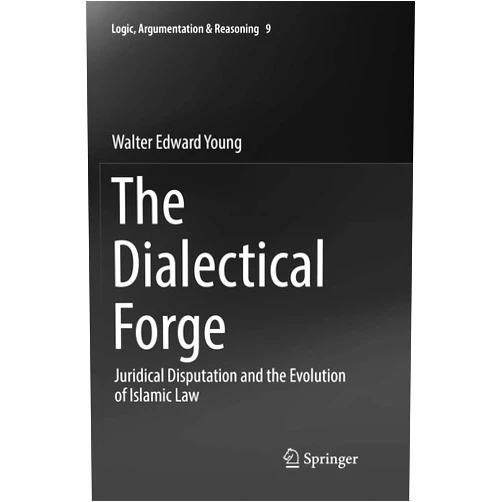 Walter Edward Young The Dialectical Forge: Juridical Disputation and the Evolution of Islamic Law (Logic, Argumentation & Reasoning, 9)