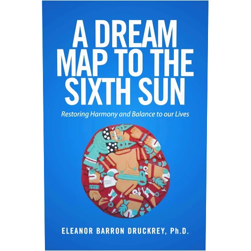 Eleanor Barron Druckrey A Dream Map to the Sixth Sun: Restoring Harmony and Balance to our Lives