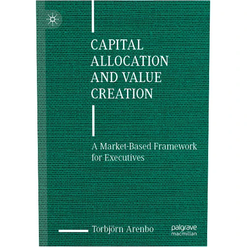 Torbjörn Arenbo Capital Allocation and Value Creation: A Market-Based Framework for Executives
