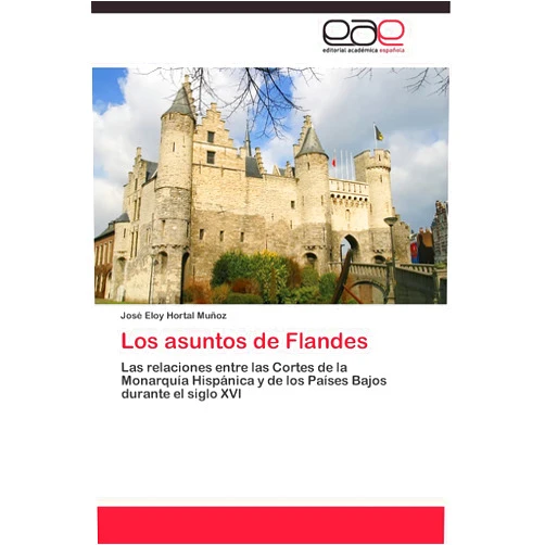 José Eloy Hortal Muñoz Los asuntos de Flandes: Las relaciones entre las Cortes de la Monarquía Hispánica y de los Países Bajos durante el siglo XVI (Spanish Edition)