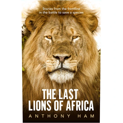 Anthony Ham The Last Lions of Africa: Stories From the Frontline in the Battle to Save a Species