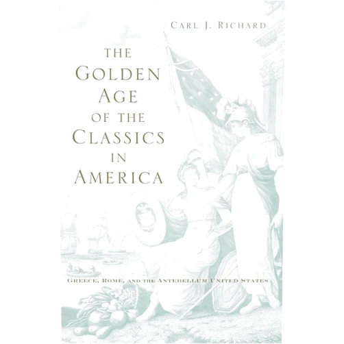 Carl J. Richard The Golden Age of the Classics in America: Greece, Rome, and the Antebellum United States