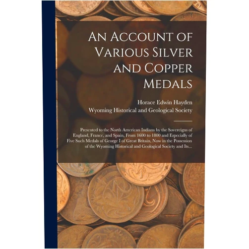 By Horace Edwin Hayden (Author), Wyoming Historical and Geological Soc (Creator) An Account of Various Silver and Copper Medals [microform]: Presented to the North American Indians by the Sovereigns of England, France, and Spain, ... of George I of Great Britain, Now in The...