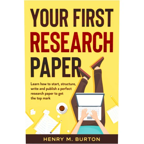 Henry M Burton Your First Research Paper: Learn how to start, structure, write and publish a perfect research paper to get the top mark