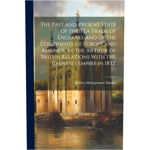 By Robert Montgomery Martin (Author) The Past and Present State of the Tea Trade of England, and of the Continents of Europe and America, by the Author of 'British Relations With the Chineses Empire in 1832'