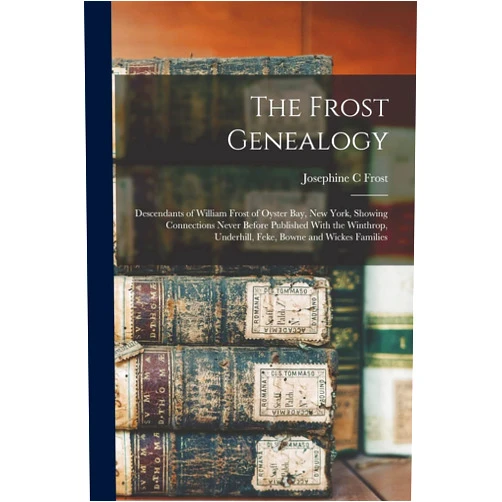 Frost Josephine C The Frost Genealogy: Descendants of William Frost of Oyster Bay, New York, Showing Connections Never Before Published With the Winthrop, Underhill, Feke, Bowne and Wickes Families