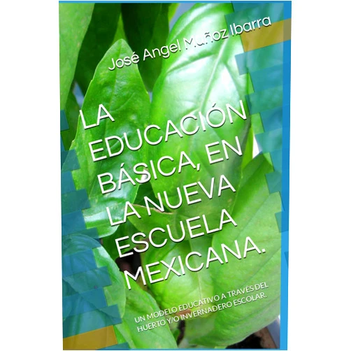 DR. José Angel Muñoz Ibarra LA EDUCACIÓN BÁSICA, EN LA NUEVA ESCUELA MEXICANA.: UN MODELO EDUCATIVO A TRAVÉS DEL HUERTO Y/O INVERNADERO ESCOLAR. (Spanish Edition)