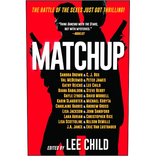 By Lee Child (Author, Editor), Gayle Lynds (Author), David Morrell (Author), Karin Slaughter (Author), Michael Koryta (Author), Charlaine Harris (Author), Andrew Gross (Author), Lisa Jackson (Author), John Sandford (Author), Lara Adrian (Author), Christopher Rice (Author), Lisa Scottoline (Author), Nelson DeMille (Author), J.A. Jance (Author), Eric Van Lustbader (Author), Sandra Brown (Author), C. J. Box (Author), Val Mcdermid (Author), Peter James (Author), Kathy Reichs (Author), Diana Gabaldon (Author), Steve Berry (Author) & 18 more Format: Kindle Edition MatchUp