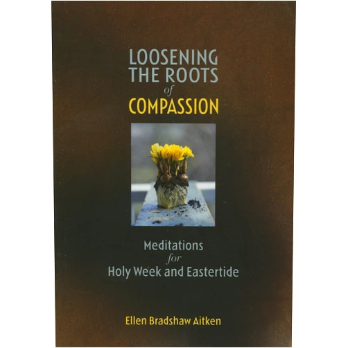 Ellen Bradshaw Aitken Loosening the Roots of Compassion: Meditations for Holy Week and Eastertide